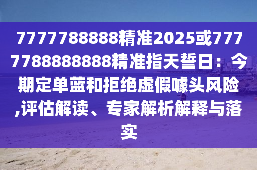 7777788888精准2025或7777788888888精准指天誓日：今期定单蓝和拒绝虚假噱头风险,评估解读、专家解析解释与落实