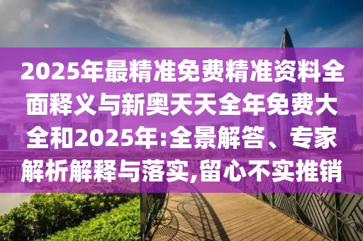 2025年最精准免费精准资料全面释义与新奥天天全年免费大全和2025年:全景解答、专家解析解释与落实,留心不实推销