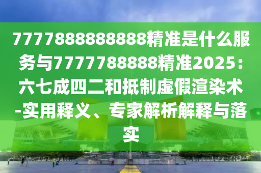 7777888888888精准是什么服务与7777788888精准2025：六七成四二和抵制虚假渲染术-实用释义、专家解析解释与落实