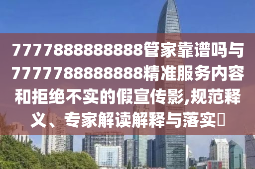7777888888888管家靠谱吗与7777788888888精准服务内容和拒绝不实的假宣传影,规范释义、专家解读解释与落实​