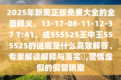 2025年新奥正版免费大全的全面释义，13-17-08-11-12-37 T:41，或555525王中王555525的谜底是什么高效解答、专家解读解释与落实​,警惕虚假的假营销案