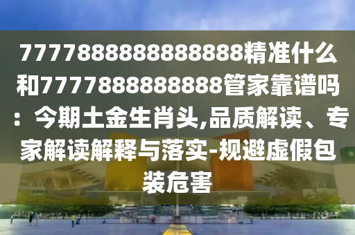 7777888888888888精准什么和7777888888888管家靠谱吗：今期土金生肖头,品质解读、专家解读解释与落实-规避虚假包装危害