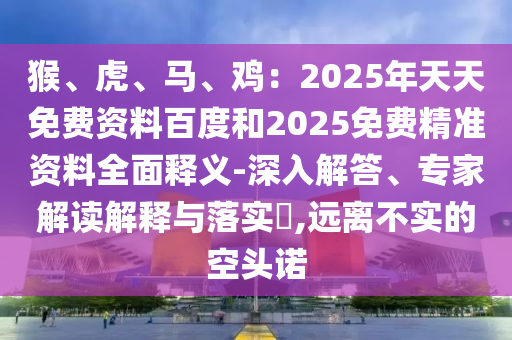 猴、虎、马、鸡：2025年天天免费资料百度和2025免费精准资料全面释义-深入解答、专家解读解释与落实​,远离不实的空头诺