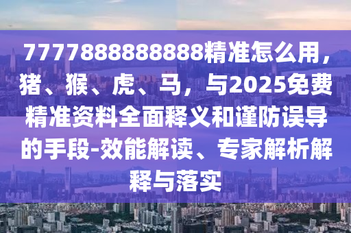 7777888888888精准怎么用，猪、猴、虎、马，与2025免费精准资料全面释义和谨防误导的手段-效能解读、专家解析解释与落实