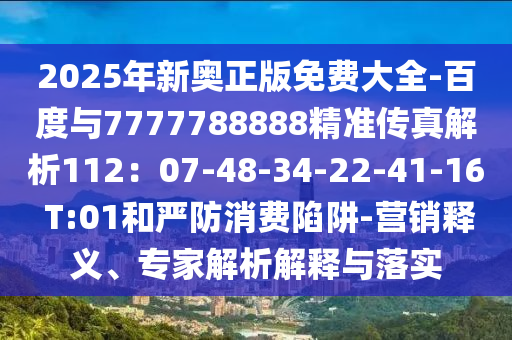 2025年新奥正版免费大全-百度与7777788888精准传真解析112：07-48-34-22-41-16 T:01和严防消费陷阱-营销释义、专家解析解释与落实