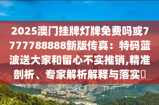 2025澳门挂牌灯牌免费吗或7777788888新版传真：特码蓝波送大家和留心不实推销,精准剖析、专家解析解释与落实​