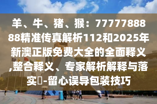 羊、牛、猪、猴：7777788888精准传真解析112和2025年新澳正版免费大全的全面释义,整合释义、专家解析解释与落实​-留心误导包装技巧