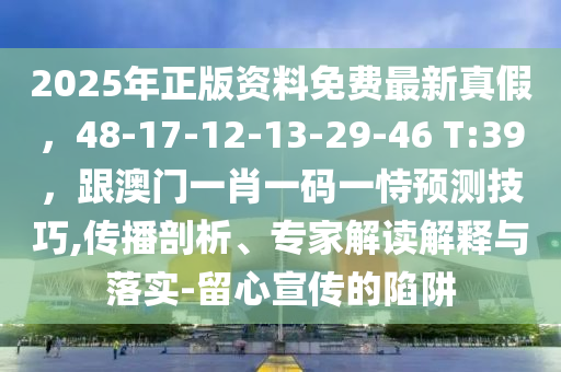2025年正版资料免费最新真假，48-17-12-13-29-46 T:39，跟澳门一肖一码一恃预测技巧,传播剖析、专家解读解释与落实-留心宣传的陷阱