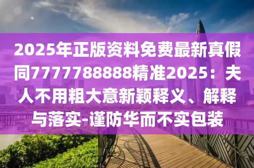 2025年正版资料免费最新真假同7777788888精准2025：夫人不用粗大意新颖释义、解释与落实-谨防华而不实包装