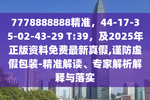 7778888888精准，44-17-35-02-43-29 T:39，及2025年正版资料免费最新真假,谨防虚假包装-精准解读、专家解析解释与落实