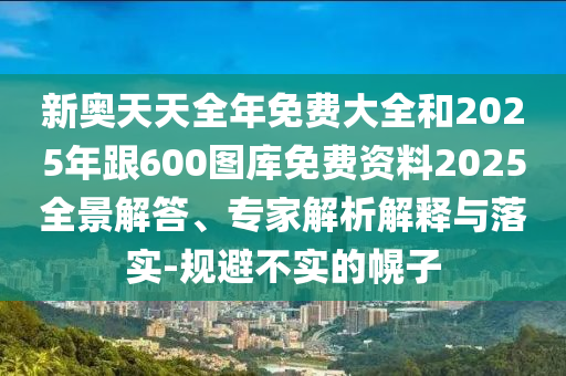 新奥天天全年免费大全和2025年跟600图库免费资料2025全景解答、专家解析解释与落实-规避不实的幌子