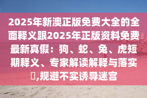 2025年新澳正版免费大全的全面释义跟2025年正版资料免费最新真假：狗、蛇、兔、虎短期释义、专家解读解释与落实​,规避不实诱导迷宫
