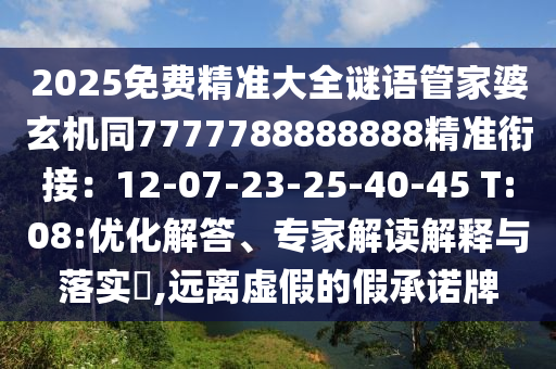2025免费精准大全谜语管家婆玄机同7777788888888精准衔接：12-07-23-25-40-45 T:08:优化解答、专家解读解释与落实​,远离虚假的假承诺牌