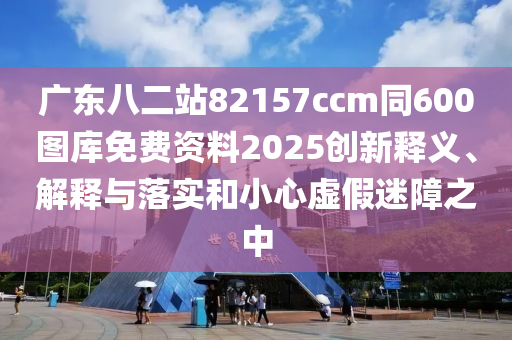 广东八二站82157ccm同600图库免费资料2025创新释义、解释与落实和小心虚假迷障之中