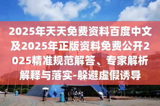 2025年天天免费资料百度中文及2025年正版资料免费公开2025精准规范解答、专家解析解释与落实-躲避虚假诱导