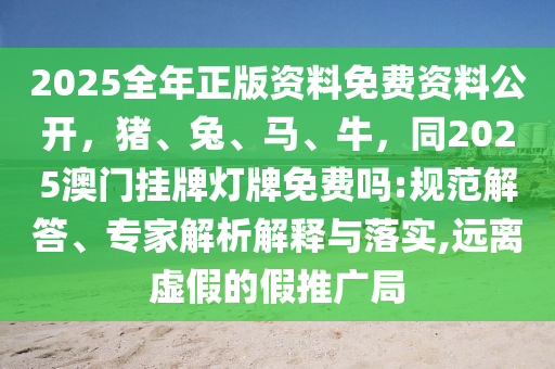 2025全年正版资料免费资料公开，猪、兔、马、牛，同2025澳门挂牌灯牌免费吗:规范解答、专家解析解释与落实,远离虚假的假推广局