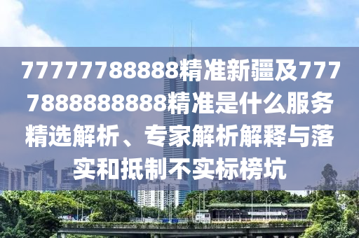 77777788888精准新疆及7777888888888精准是什么服务精选解析、专家解析解释与落实和抵制不实标榜坑