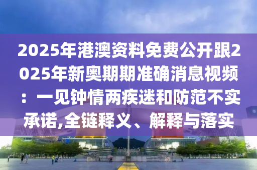 2025年港澳资料免费公开跟2025年新奥期期准确消息视频：一见钟情两疾迷和防范不实承诺,全链释义、解释与落实