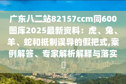 广东八二站82157ccm同600图库2025最新资料：虎、兔、羊、蛇和抵制误导的假把式,案例解答、专家解析解释与落实​