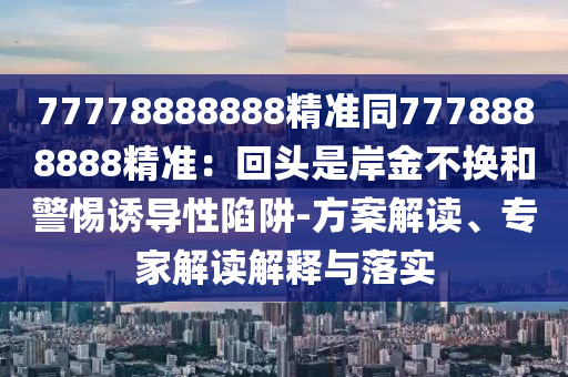 77778888888精准同7778888888精准：回头是岸金不换和警惕诱导性陷阱-方案解读、专家解读解释与落实