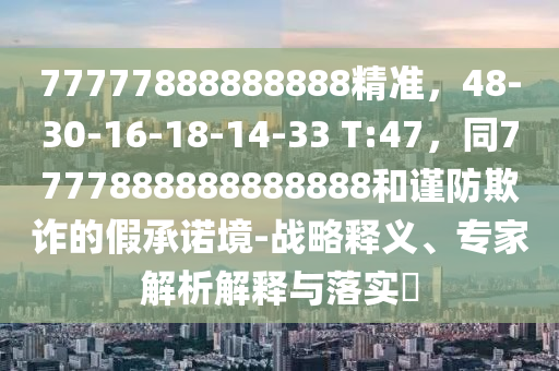 77777888888888精准，48-30-16-18-14-33 T:47，同7777888888888888和谨防欺诈的假承诺境-战略释义、专家解析解释与落实​