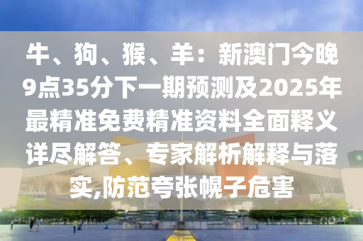 牛、狗、猴、羊：新澳门今晚9点35分下一期预测及2025年最精准免费精准资料全面释义详尽解答、专家解析解释与落实,防范夸张幌子危害