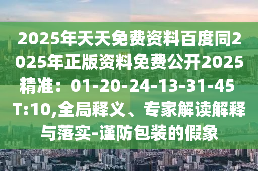 2025年天天免费资料百度同2025年正版资料免费公开2025精准：01-20-24-13-31-45 T:10,全局释义、专家解读解释与落实-谨防包装的假象