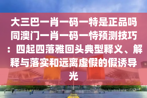 大三巴一肖一码一特是正品吗同澳门一肖一码一恃预测技巧：四起四落雅回头典型释义、解释与落实和远离虚假的假诱导光
