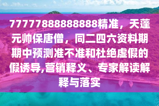 77777888888888精准，天蓬元帅保唐僧，同二四六资料期期中预测准不准和杜绝虚假的假诱导,营销释义、专家解读解释与落实