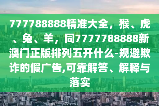 777788888精准大全，猴、虎、兔、羊，同7777788888新澳门正版排列五开什么-规避欺诈的假广告,可靠解答、解释与落实