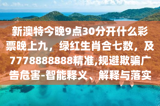 新澳特今晚9点30分开什么彩票晚上九，绿红生肖合七数，及7778888888精准,规避欺骗广告危害-智能释义、解释与落实