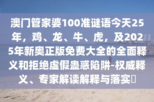 澳门管家婆100准谜语今天25年，鸡、龙、牛、虎，及2025年新奥正版免费大全的全面释义和拒绝虚假蛊惑陷阱-权威释义、专家解读解释与落实​