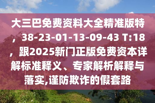 大三巴免费资料大全精准版特，38-23-01-13-09-43 T:18，跟2025新门正版免费资本详解标准释义、专家解析解释与落实,谨防欺诈的假套路