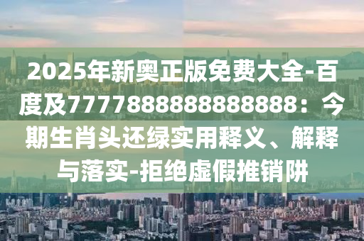 2025年新奥正版免费大全-百度及7777888888888888：今期生肖头还绿实用释义、解释与落实-拒绝虚假推销阱