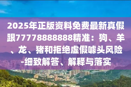 2025年正版资料免费最新真假跟77778888888精准：狗、羊、龙、猪和拒绝虚假噱头风险-细致解答、解释与落实
