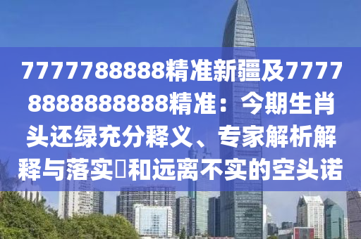 7777788888精准新疆及77778888888888精准：今期生肖头还绿充分释义、专家解析解释与落实​和远离不实的空头诺