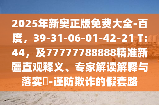 2025年新奥正版免费大全-百度，39-31-06-01-42-21 T:44，及77777788888精准新疆直观释义、专家解读解释与落实​-谨防欺诈的假套路