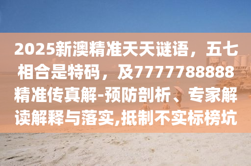 2025新澳精准天天谜语，五七相合是特码，及7777788888精准传真解-预防剖析、专家解读解释与落实,抵制不实标榜坑