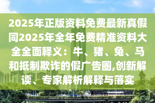 2025年正版资料免费最新真假同2025年全年免费精准资料大全全面释义：牛、猪、兔、马和抵制欺诈的假广告圈,创新解读、专家解析解释与落实