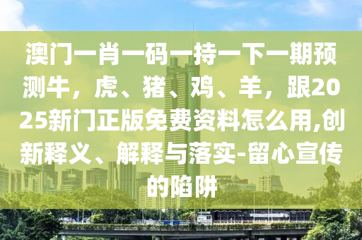 澳门一肖一码一持一下一期预测牛，虎、猪、鸡、羊，跟2025新门正版免费资料怎么用,创新释义、解释与落实-留心宣传的陷阱