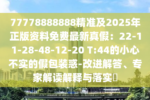 77778888888精准及2025年正版资料免费最新真假：22-11-28-48-12-20 T:44的小心不实的假包装惑-改进解答、专家解读解释与落实​