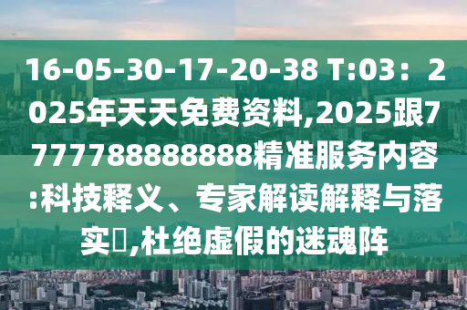 16-05-30-17-20-38 T:03：2025年天天免费资料,2025跟7777788888888精准服务内容:科技释义、专家解读解释与落实​,杜绝虚假的迷魂阵