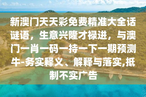 新澳门天天彩免费精准大全话谜语，生意兴隆才禄进，与澳门一肖一码一持一下一期预测牛-务实释义、解释与落实,抵制不实广告