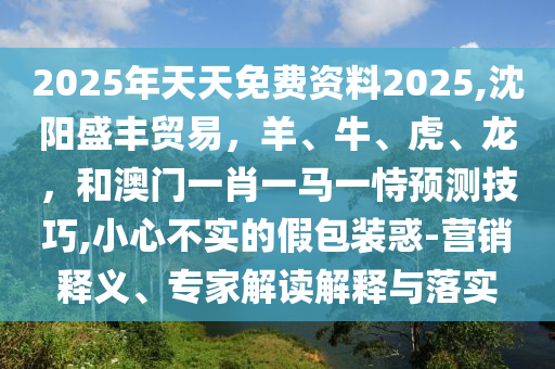 2025年天天免费资料2025,沈阳盛丰贸易，羊、牛、虎、龙，和澳门一肖一马一恃预测技巧,小心不实的假包装惑-营销释义、专家解读解释与落实