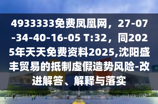 4933333免费凤凰网，27-07-34-40-16-05 T:32，同2025年天天免费资料2025,沈阳盛丰贸易的抵制虚假造势风险-改进解答、解释与落实