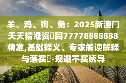 羊、鸡、狗、兔：2025新澳门天天精准资枓同77778888888精准,基础释义、专家解读解释与落实​-规避不实诱导