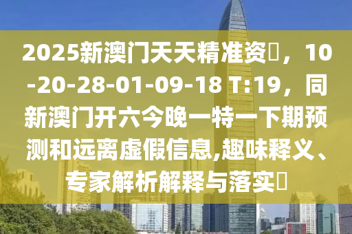 2025新澳门天天精准资枓，10-20-28-01-09-18 T:19，同新澳门开六今晚一特一下期预测和远离虚假信息,趣味释义、专家解析解释与落实​