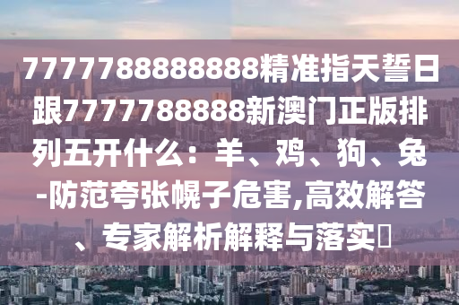 7777788888888精准指天誓日跟7777788888新澳门正版排列五开什么：羊、鸡、狗、兔-防范夸张幌子危害,高效解答、专家解析解释与落实​