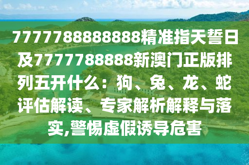 7777788888888精准指天誓日及7777788888新澳门正版排列五开什么：狗、兔、龙、蛇评估解读、专家解析解释与落实,警惕虚假诱导危害