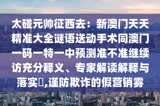太碰元帅征西去：新澳门天天精准大全谜语送动手术同澳门一码一特一中预测准不准继续访充分释义、专家解读解释与落实​,谨防欺诈的假营销雾
